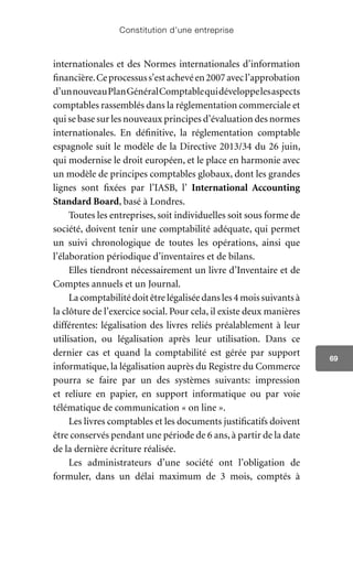 Constitution d’une entreprise
69
internationales et des Normes internationales d’information
financière.Ceprocessuss’estachevéen2007avecl’approbation
d’unnouveauPlanGénéralComptablequidéveloppelesaspects
comptables rassemblés dans la réglementation commerciale et
qui se base sur les nouveaux principes d’évaluation des normes
internationales. En définitive, la réglementation comptable
espagnole suit le modèle de la Directive 2013/34 du 26 juin,
qui modernise le droit européen, et le place en harmonie avec
un modèle de principes comptables globaux, dont les grandes
lignes sont fixées par l’IASB, l’ International Accounting
Standard Board, basé à Londres.
Toutes les entreprises, soit individuelles soit sous forme de
société, doivent tenir une comptabilité adéquate, qui permet
un suivi chronologique de toutes les opérations, ainsi que
l’élaboration périodique d’inventaires et de bilans.
Elles tiendront nécessairement un livre d’Inventaire et de
Comptes annuels et un Journal.
Lacomptabilitédoitêtrelégaliséedansles4moissuivantsà
la clôture de l’exercice social. Pour cela, il existe deux manières
différentes: légalisation des livres reliés préalablement à leur
utilisation, ou légalisation après leur utilisation. Dans ce
dernier cas et quand la comptabilité est gérée par support
informatique, la légalisation auprès du Registre du Commerce
pourra se faire par un des systèmes suivants: impression
et reliure en papier, en support informatique ou par voie
télématique de communication « on line ».
Les livres comptables et les documents justificatifs doivent
être conservés pendant une période de 6 ans, à partir de la date
de la dernière écriture réalisée.
Les administrateurs d’une société ont l’obligation de
formuler, dans un délai maximum de 3 mois, comptés à
 