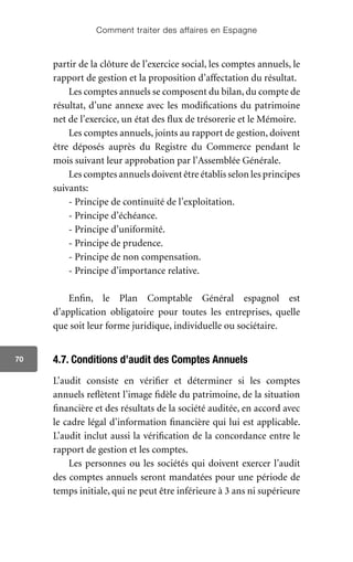 Comment traiter des affaires en Espagne
70
partir de la clôture de l’exercice social, les comptes annuels, le
rapport de gestion et la proposition d’affectation du résultat.
Les comptes annuels se composent du bilan, du compte de
résultat, d’une annexe avec les modifications du patrimoine
net de l’exercice, un état des flux de trésorerie et le Mémoire.
Les comptes annuels, joints au rapport de gestion, doivent
être déposés auprès du Registre du Commerce pendant le
mois suivant leur approbation par l’Assemblée Générale.
Les comptes annuels doivent être établis selon les principes
suivants:
- Principe de continuité de l’exploitation.
- Principe d’échéance.
- Principe d’uniformité.
- Principe de prudence.
- Principe de non compensation.
- Principe d’importance relative.
Enfin, le Plan Comptable Général espagnol est
d’application obligatoire pour toutes les entreprises, quelle
que soit leur forme juridique, individuelle ou sociétaire.
4.7. Conditions d’audit des Comptes Annuels
L’audit consiste en vérifier et déterminer si les comptes
annuels reflètent l’image fidèle du patrimoine, de la situation
financière et des résultats de la société auditée, en accord avec
le cadre légal d’information financière qui lui est applicable.
L’audit inclut aussi la vérification de la concordance entre le
rapport de gestion et les comptes.
Les personnes ou les sociétés qui doivent exercer l’audit
des comptes annuels seront mandatées pour une période de
temps initiale, qui ne peut être inférieure à 3 ans ni supérieure
 