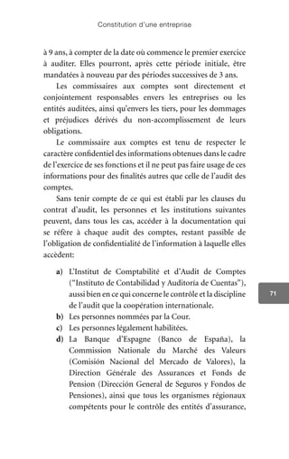 Constitution d’une entreprise
71
à 9 ans, à compter de la date où commence le premier exercice
à auditer. Elles pourront, après cette période initiale, être
mandatées à nouveau par des périodes successives de 3 ans.
Les commissaires aux comptes sont directement et
conjointement responsables envers les entreprises ou les
entités auditées, ainsi qu’envers les tiers, pour les dommages
et préjudices dérivés du non-accomplissement de leurs
obligations.
Le commissaire aux comptes est tenu de respecter le
caractère confidentiel des informations obtenues dans le cadre
de l’exercice de ses fonctions et il ne peut pas faire usage de ces
informations pour des finalités autres que celle de l’audit des
comptes.
Sans tenir compte de ce qui est établi par les clauses du
contrat d’audit, les personnes et les institutions suivantes
peuvent, dans tous les cas, accéder à la documentation qui
se réfère à chaque audit des comptes, restant passible de
l’obligation de confidentialité de l’information à laquelle elles
accèdent:
a)	 L’Institut de Comptabilité et d’Audit de Comptes
(“Instituto de Contabilidad y Auditoría de Cuentas”),
aussi bien en ce qui concerne le contrôle et la discipline
de l’audit que la coopération internationale.
b)	 Les personnes nommées par la Cour.
c)	 Les personnes légalement habilitées.
d)	 La Banque d’Espagne (Banco de España), la
Commission Nationale du Marché des Valeurs
(Comisión Nacional del Mercado de Valores), la
Direction Générale des Assurances et Fonds de
Pension (Dirección General de Seguros y Fondos de
Pensiones), ainsi que tous les organismes régionaux
compétents pour le contrôle des entités d’assurance,
 