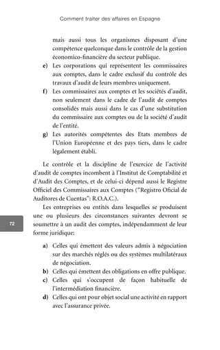 Comment traiter des affaires en Espagne
72
mais aussi tous les organismes disposant d’une
compétence quelconque dans le contrôle de la gestion
économico-financière du secteur publique.
e)	 Les corporations qui représentent les commissaires
aux comptes, dans le cadre exclusif du contrôle des
travaux d’audit de leurs membres uniquement.
f)	 Les commissaires aux comptes et les sociétés d’audit,
non seulement dans le cadre de l’audit de comptes
consolidés mais aussi dans le cas d’une substitution
du commissaire aux comptes ou de la société d’audit
de l’entité.
g)	 Les autorités compétentes des Etats membres de
l’Union Européenne et des pays tiers, dans le cadre
légalement établi.
Le contrôle et la discipline de l’exercice de l’activité
d’audit de comptes incombent à l’Institut de Comptabilité et
d’Audit des Comptes, et de celui-ci dépend aussi le Registre
Officiel des Commissaires aux Comptes (“Registro Oficial de
Auditores de Cuentas”: R.O.A.C.).
Les entreprises ou entités dans lesquelles se produisent
une ou plusieurs des circonstances suivantes devront se
soumettre à un audit des comptes, indépendamment de leur
forme juridique:
a)	 Celles qui émettent des valeurs admis à négociation
sur des marchés réglés ou des systèmes multilatéraux
de négociation.
b)	 Celles qui émettent des obligations en offre publique.
c)	 Celles qui s’occupent de façon habituelle de
l’intermédiation financière.
d)	 Celles qui ont pour objet social une activité en rapport
avec l’assurance privée.
 