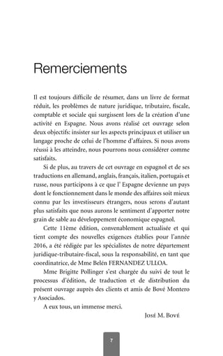 7
Remerciements
Il est toujours difficile de résumer, dans un livre de format
réduit, les problèmes de nature juridique, tributaire, fiscale,
comptable et sociale qui surgissent lors de la création d’une
activité en Espagne. Nous avons réalisé cet ouvrage selon
deux objectifs: insister sur les aspects principaux et utiliser un
langage proche de celui de l’homme d’affaires. Si nous avons
réussi à les atteindre, nous pourrons nous considérer comme
satisfaits.
Si de plus, au travers de cet ouvrage en espagnol et de ses
traductions en allemand, anglais, français, italien, portugais et
russe, nous participons à ce que l’ Espagne devienne un pays
dont le fonctionnement dans le monde des affaires soit mieux
connu par les investisseurs étrangers, nous serons d’autant
plus satisfaits que nous aurons le sentiment d’apporter notre
grain de sable au développement économique espagnol.
Cette 11ème édition, convenablement actualisée et qui
tient compte des nouvelles exigences établies pour l’année
2016, a été rédigée par les spécialistes de notre département
juridique-tributaire-fiscal, sous la responsabilité, en tant que
coordinatrice, de Mme Belén FERNANDEZ ULLOA.
Mme Brigitte Pollinger s’est chargée du suivi de tout le
processus d’édition, de traduction et de distribution du
présent ouvrage auprès des clients et amis de Bové Montero
y Asociados.
A eux tous, un immense merci.
José M. Bové
 