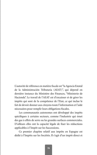 79
L’autorité de référence en matière fiscale est“la Agencia Estatal
de la Administración Tributaria (AEAT)”, qui dépend en
dernière instance du Ministère des Finances, “Ministerio de
Hacienda”. Le travail de l’AEAT est d’encaisser et de gérer les
impôts qui sont de la compétence de l’Etat, ce qui inclue le
fait de devoir donner aux citoyens toute l’information et l’aide
nécessaires pour remplir leurs obligations fiscales.
Les communautés autonomes ont développé des impôts
spécifiques à certains secteurs, comme l’industrie qui émet
des gaz à effets de serre ou les grandes surfaces commerciales.
D’ailleurs elles ont la capacité légale de fixer les réductions
applicables à l’Impôt sur les Successions.
Ce premier chapitre relatif aux impôts en Espagne est
dédié à l’Impôts sur les Sociétés. Il s’agit d’un impôt direct et
 