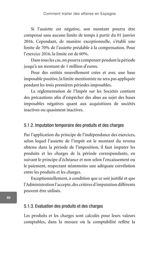Comment traiter des affaires en Espagne
82
Si l’assiette est négative, son montant pourra être
compensé sans aucune limite de temps à partir du 01 janvier
2016. Cependant, de manière exceptionnelle, s’établi une
limite de 70% de l’assiette préalable à la compensation. Pour
l’exercice 2016, la limite est de 60%.
Dans tous les cas,on pourra compenser pendant la période
jusqu’à un montant de 1 million d’euros.
Pour des entités nouvellement crées et avec une base
imposable positive, la limite mentionnée ne sera pas appliquée
pendant les trois premières périodes imposables.
La réglementation de l’Impôt sur les Sociétés contient
des précautions afin d’empêcher des abus au sujet des bases
imposables négatives quant aux acquisitions de sociétés
inactives ou quasiment inactives.
5.1.2. Imputation temporaire des produits et des charges
Par l’application du principe de l’indépendance des exercices,
selon lequel l’assiette de l’impôt est le montant du revenu
obtenu dans la période de l’imposition, il faut imputer les
produits et les charges de la période correspondante, en
suivant le principe d’échéance et non selon l’encaissement ou
le paiement, respectant néanmoins une adéquate corrélation
entre les produits et les charges.
Exceptionnellement, à condition que ce soit justifié et que
l’Administration l’accepte,des critères d’imputation différents
peuvent être utilisés.
5.1.3. Evaluation des produits et des charges
Les produits et les charges sont calculés pour leurs valeurs
comptables, dans la mesure où la comptabilité reflète la
 