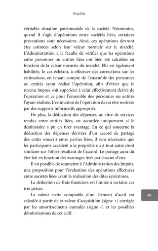 Impôts
83
véritable situation patrimoniale de la société. Néanmoins,
quand il s’agit d’opérations entre sociétés liées, certaines
précautions sont nécessaires. Ainsi, ces opérations devront
être estimées selon leur valeur normale sur le marché.
L’Administration a la faculté de vérifier que les opérations
entre personnes ou entités liées ont bien été calculées en
fonction de la valeur normale du marché. Elle est également
habilitée, le cas échéant, à effectuer des corrections sur les
estimations, en tenant compte de l’ensemble des personnes
ou entités ayant réalisé l’opération, afin d’éviter que le
revenu imposé soit supérieur à celui effectivement dérivé de
l’opération et ce pour l’ensemble des personnes ou entités
l’ayant réalisée. L’estimation de l’opération devra être motivée
par des supports informatifs appropriés.
De plus, la déduction des dépenses, au titre de services
rendus entre entités liées, est accordée uniquement si le
destinataire a pu en tirer avantage. En ce qui concerne la
déduction des dépenses dérivées d’un accord de partage
des coûts souscrit entre parties liées, il sera nécessaire que
les participants accèdent à la propriété ou à tout autre droit
similaire sur l’objet résultant de l’accord. Le partage aura dû
être fait en fonction des avantages tirés par chacun d’eux.
Il est possible de soumettre à l’Administration des Impôts,
une proposition pour l’évaluation des opérations effectuées
entre sociétés liées avant la réalisation des dites opérations.
La déduction de frais financiers est limitée à certains cas
très précis.
La valeur nette comptable d’un élément d’actif est
calculée à partir de sa valeur d’acquisition (signe +) corrigée
par les amortissements cumulés (signe -) et les possibles
dévalorisations de cet actif.
 