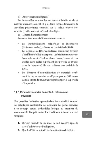 Impôts
85
b)	 Amortissement dégressif
Les immeubles et meubles ne peuvent bénéficier de ce
système d’amortissement. Il y a deux façons différentes de
procéder: pourcentage constant sur la valeur encore non
amortie (coefficients) et méthode des digits.
c)	 Liberté d’amortissement
Pourront être amortis librement entre autres:
•	 Les immobilisations corporelles et incorporels
(bâtiments exclus), affectés aux activités de R&D.
•	 Les dépenses de R&D considérées comme un élément
d’actif immobilisé incorporel. Les bâtiments pourront
éventuellement s’inclure dans l’amortissement, par
quotes-parts égales et pendant une période de 10 ans,
dans la mesure où ils sont affectés aux activités de
R&D.
•	 Les éléments d’immobilisation de matériels neufs,
dont la valeur unitaire ne dépasse pas les 300 euros,
dans la limite de 25.000 euros par rapport à la période
d’imposition.
5.1.5. Pertes de valeur des éléments du patrimoine et
provisions
Une première limitation apparait dans le cas de détérioration
des crédits par insolvabilité des débiteurs. Les pertes associées
à ce concept seront déductibles lorsque au moment du
versement de l’impôt toutes les conditions suivantes seront
remplies:
1.	 Qu’une période de six mois se soit écoulée après la
date d’échéance de l’obligation.
2.	 Que le débiteur soit déclaré en situation de faillite.
 