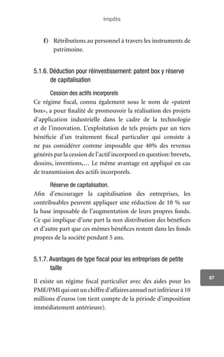 Impôts
87
f)	 Rétributions au personnel à travers les instruments de
patrimoine.
5.1.6. Déduction pour réinvestissement: patent box y réserve
de capitalisation
Cession des actifs incorporels
Ce régime fiscal, connu également sous le nom de «patent
box», a pour finalité de promouvoir la réalisation des projets
d’application industrielle dans le cadre de la technologie
et de l’innovation. L’exploitation de tels projets par un tiers
bénéficie d’un traitement fiscal particulier qui consiste à
ne pas considérer comme imposable que 40% des revenus
générés par la cession de l’actif incorporel en question: brevets,
dessins, inventions,… Le même avantage est appliqué en cas
de transmission des actifs incorporels.
Réserve de capitalisation.
Afin d’encourager la capitalisation des entreprises, les
contribuables peuvent appliquer une réduction de 10 % sur
la base imposable de l’augmentation de leurs propres fonds.
Ce qui implique d’une part la non distribution des bénéfices
et d’autre part que ces mêmes bénéfices restent dans les fonds
propres de la société pendant 5 ans.
5.1.7. Avantages de type fiscal pour les entreprises de petite
taille
Il existe un régime fiscal particulier avec des aides pour les
PME/PMIquiontunchiffred’affairesannuelnetinférieurà10
millions d’euros (on tient compte de la période d’imposition
immédiatement antérieure).
 