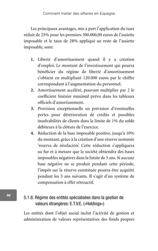 Comment traiter des affaires en Espagne
88
Les principaux avantages, mis à part l’application du taux
réduit de 25% pour les premiers 300.000,00 euros de l’assiette
imposable et le taux de 28% appliqué au reste de l’assiette
imposable, sont:
1.	 Liberté d’amortissement quand il y a création
d’emploi. Le montant de l’investissement qui pourra
bénéficier du régime de liberté d’amortissement
s’obtient en multipliant 120.000 euros par le chiffre
correspondant à l’augmentation du personnel.
2.	 Amortissement accéléré, pouvant multiplier par 2 le
coefficient linéaire maximal prévu dans les tableaux
officiels d’amortissement.
3.	 Provision exceptionnelle en prévision d’éventuelles
pertes pour détérioration de crédits et possibles
insolvabilités de clients dans la limite de 1% du solde
débiteurs à la clôture de l’exercice.
4.	 Réduction de la base imposable positive, jusqu’à 10%
du montant, grâce à la création d’une réserve nommée
‘reserva de nivelación’. Cette réduction s’appliquera
au fur et à mesure que la société obtiendra des bases
imposables négatives dans la limite de 5 ans. Si aucune
base négative ne se produit pendant cette période,
l’impôt sur la réserve constituée pourra être acquitté
pendant les 5 ans suivants. Il s’agit d’un système de
compensation à effet rétroactif.
5.1.8. Régime des entités spécialisées dans la gestion de
valeurs étrangères: E.T.V.E. («Holdings»)
Les entités dont l’objet social inclut l’activité de gestion et
administration de valeurs représentatives des fonds propres
 