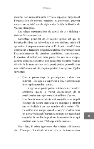 Impôts
89
d’entités non-résidentes sur le territoire espagnol, moyennant
l’organisation de moyens matériels et personnels, peuvent
exercer son activité sous le régime des Entités de Gestion de
Valeurs Etrangères.
Les valeurs représentatives du capital de la « Holding »
doivent être nominatives.
L’avantage principal de ce régime spécial est que le
bénéfice distribué par la Holding à un non résident, même s’il
appartient à un pays non membre de l’U.E., est considéré non
obtenu sur le territoire espagnol, toutefois cet avantage exige
l’accomplissement de certaines conditions, concrètement,
le montant distribué doit faire partie des revenus exempts,
comme dividendes d’entités non résidentes et autres revenus
dérivés de la transmission de la participation possédé dans
une entité non résidente et qui respectent les exigences légales
suivantes:
•	 Que le pourcentage de participation - direct ou
indirect – soit égal ou supérieur à 5%, et détenu sans
interruption pendant un an.
		 L’exigence de participation minimale se considère
accomplie quand la valeur d’acquisition de la
participation est supérieure à 20 millions d’euros.
•	 Que l’entité non résidente soit assujettie à un impôt
étranger de nature identique ou analogue à l’Impôt
sur les Sociétés à un taux nominal d’au moins 10%.
Ce critère sera rempli quand la société résidera dans
un pays avec lequel l’Espagne a souscrit un accord qui
empêche la double imposition internationale et qui
contient une clause d’échange d’information.
Pour finir, il existe également des critères adittionaux
afin d’exempter les dividendes dérivés de la transmission
 