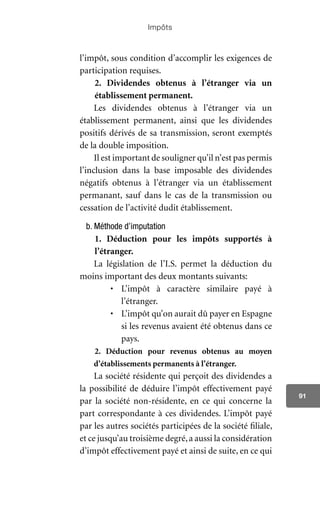 Impôts
91
l’impôt, sous condition d’accomplir les exigences de
participation requises.
2. Dividendes obtenus à l’étranger via un
établissement permanent.
Les dividendes obtenus à l’étranger via un
établissement permanent, ainsi que les dividendes
positifs dérivés de sa transmission, seront exemptés
de la double imposition.
Il est important de souligner qu’il n’est pas permis
l’inclusion dans la base imposable des dividendes
négatifs obtenus à l’étranger via un établissement
permanant, sauf dans le cas de la transmission ou
cessation de l’activité dudit établissement.
b. Méthode d’imputation
1. Déduction pour les impôts supportés à
l’étranger.
La législation de l’I.S. permet la déduction du
moins important des deux montants suivants:
•	 L’impôt à caractère similaire payé à
l’étranger.
•	 L’impôt qu’on aurait dû payer en Espagne
si les revenus avaient été obtenus dans ce
pays.
2. Déduction pour revenus obtenus au moyen
d’établissements permanents à l’étranger.
La société résidente qui perçoit des dividendes a
la possibilité de déduire l’impôt effectivement payé
par la société non-résidente, en ce qui concerne la
part correspondante à ces dividendes. L’impôt payé
par les autres sociétés participées de la société filiale,
et ce jusqu’au troisième degré,a aussi la considération
d’impôt effectivement payé et ainsi de suite, en ce qui
 
