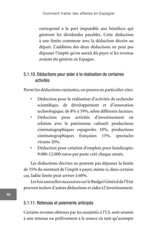 Comment traiter des affaires en Espagne
92
correspond à la part imputable aux bénéfices qui
génèrent les dividendes payables. Cette déduction
à une limite commune avec la déduction décrite au
départ. L’addition des deux déductions ne peut pas
dépasser l’impôt qu’on aurait dû payer si les revenus
avaient été générés en Espagne.
5.1.10. Déductions pour aider à la réalisation de certaines
activités
Parmi les déductions existantes, on pourra en particulier citer:
•	 Déduction pour la réalisation d’activités de recherche
scientifique, de développement et d’innovation
technologique: de 8% à 59%, selon différents facteurs.
•	 Déduction pour activités d’investissement en
relation avec le patrimoine culturel: productions
cinématographiques espagnoles 18%, productions
cinématographiques françaises 15%, spectacles
vivants 20%.
•	 Déduction pour création d’emplois pour handicapés:
9.000-12.000 euros par poste créé chaque année.
Les déductions décrites ne peuvent pas dépasser la limite
de 35% du montant de l’impôt à payer, même si, dans certains
cas, ladite limite peut arriver à 60%.
LesloisannuellessuccessivessurleBudgetGénéraldel’Etat
peuvent inclure d’autres déductions et aides à l’investissement.
5.1.11. Retenues et paiements anticipés
Certains revenus obtenus par les assujettis à l’I.S. sont soumis
à une retenue ou prélèvement à la source en tant qu’acompte
 