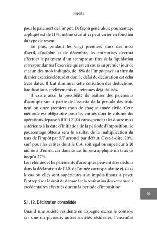 Impôts
93
pour le paiement de l’impôt.De façon générale,le pourcentage
appliqué est de 21%, même si celui-ci peut varier en fonction
du type de revenu.
En plus, pendant les vingt premiers jours des mois
d’avril, d’octobre et de décembre, les entreprises devront
effectuer le paiement d’un acompte au titre de la liquidation
correspondante à l’exercice qui est en cours au premier jour de
chacun des mois indiqués, de 18% de l’impôt payé au titre du
dernier exercice clôturé et dont le délai de déclaration est échu
à ces dates. Il faut diminuer cette cotisation des déductions,
bonifications, prélèvements ou retenues déjà réalisés.
Il existe aussi la possibilité de réaliser des paiements
d’acompte sur la partie de l’assiette de la période des trois,
neuf ou onze premiers mois de chaque année civile. Cette
méthode est obligatoire pour les entités dont le volume des
opérationsdépasse6.010.121,04euros,pendantlesdouzemois
antérieurs à la date d’initiation de la période d’imposition. Le
pourcentage obtenu sera le résultat de la multiplication du
taux de l’impôt par 5/7 arrondi par défaut. C’est-à-dire, 20%,
sauf pour les entités dont le C.A. soit égal ou supérieur à 20
millions d’euros, car dans ce cas lui sera appliqué un taux de
jusqu’à 27%.
Les retenues et les paiements d’acomptes peuvent être déduits
dans la déclaration de l’I.S. de l’année correspondante et, dans
le cas où elles sont supérieures aux impôts finaux à payer,
l’entreprisealedroitdedemanderlarestitutiondesversements
excédentaires effectués durant la période d’imposition.
5.1.12. Déclaration consolidée
Quand une société résidente en Espagne exerce le contrôle
sur une ou plusieurs autres sociétés résidentes, l’ensemble
 