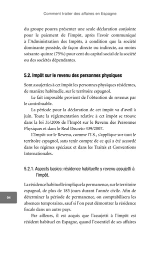 Comment traiter des affaires en Espagne
94
du groupe pourra présenter une seule déclaration conjointe
pour le paiement de l’impôt, après l’avoir communiqué
à l’Administration des Impôts, à condition que la société
dominante possède, de façon directe ou indirecte, au moins
soixante-quinze (75%) pour cent du capital social de la société
ou des sociétés dépendantes.
5.2. Impôt sur le revenu des personnes physiques
Sont assujetties à cet impôt les personnes physiques résidentes,
de manière habituelle, sur le territoire espagnol.
Le fait imposable provient de l’obtention de revenus par
le contribuable.
La période pour la déclaration de cet impôt va d’avril à
juin. Toute la réglementation relative à cet impôt se trouve
dans la loi 35/2006 de l’Impôt sur le Revenu des Personnes
Physiques et dans le Real Decreto 439/2007.
L’Impôt sur le Revenu, comme l’I.S., s’applique sur tout le
territoire espagnol, sans tenir compte de ce qui a été accordé
dans les régimes spéciaux et dans les Traités et Conventions
Internationales.
5.2.1. Aspects basics: résidence habituelle y revenu assujetti à
l’impôt.
Larésidencehabituelleimpliquelapermanence,surleterritoire
espagnol, de plus de 183 jours durant l’année civile. Afin de
déterminer la période de permanence, on comptabilisera les
absences temporaires, sauf si l’on peut démontrer la résidence
fiscale dans un autre pays.
Par ailleurs, il est acquis que l’assujetti à l’impôt est
résident habituel en Espagne, quand l’essentiel de ses affaires
 