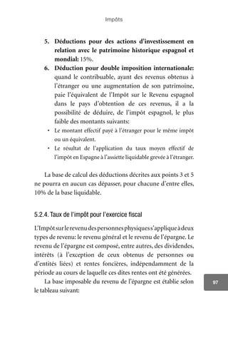 Impôts
97
5.	 Déductions pour des actions d’investissement en
relation avec le patrimoine historique espagnol et
mondial: 15%.
6.	 Déduction pour double imposition internationale:
quand le contribuable, ayant des revenus obtenus à
l’étranger ou une augmentation de son patrimoine,
paie l’équivalent de l’Impôt sur le Revenu espagnol
dans le pays d’obtention de ces revenus, il a la
possibilité de déduire, de l’impôt espagnol, le plus
faible des montants suivants:
•	 Le montant effectif payé à l’étranger pour le même impôt
ou un équivalent.
•	 Le résultat de l’application du taux moyen effectif de
l’impôt en Espagne à l’assiette liquidable grevée à l’étranger.
La base de calcul des déductions décrites aux points 3 et 5
ne pourra en aucun cas dépasser, pour chacune d’entre elles,
10% de la base liquidable.
5.2.4. Taux de l’impôt pour l’exercice fiscal
L’Impôtsurlerevenudespersonnesphysiquess’appliqueàdeux
types de revenu: le revenu général et le revenu de l’épargne. Le
revenu de l’épargne est composé, entre autres, des dividendes,
intérêts (à l’exception de ceux obtenus de personnes ou
d’entités liées) et rentes foncières, indépendamment de la
période au cours de laquelle ces dites rentes ont été générées.
La base imposable du revenu de l’épargne est établie selon
le tableau suivant:
 