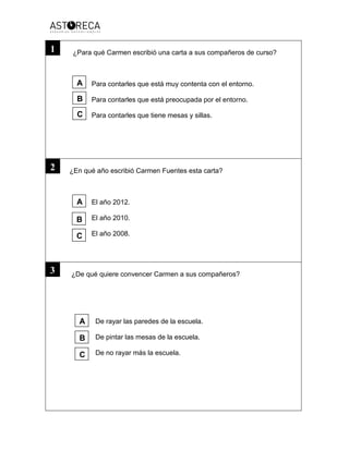 ¿Para qué Carmen escribió una carta a sus compañeros de curso?
Para contarles que está muy contenta con el entorno.
Para contarles que está preocupada por el entorno.
Para contarles que tiene mesas y sillas.
¿En qué año escribió Carmen Fuentes esta carta?
El año 2012.
El año 2010.
El año 2008.
¿De qué quiere convencer Carmen a sus compañeros?
De rayar las paredes de la escuela.
De pintar las mesas de la escuela.
De no rayar más la escuela.
1
2
3
A
A
B
B
C
C
A
C
B
 