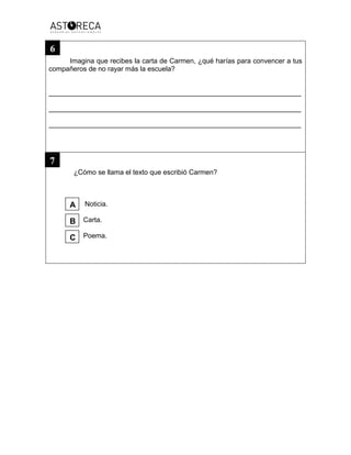 Imagina que recibes la carta de Carmen, ¿qué harías para convencer a tus
compañeros de no rayar más la escuela?
__________________________________________________________________
__________________________________________________________________
__________________________________________________________________
¿Cómo se llama el texto que escribió Carmen?
Noticia.
Carta.
Poema.
7
6
C
B
A
 