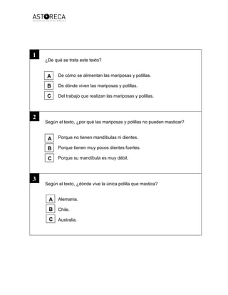 ¿De qué se trata este texto?
De cómo se alimentan las mariposas y polillas.
De dónde viven las mariposas y polillas.
Del trabajo que realizan las mariposas y polillas.
Según el texto, ¿por qué las mariposas y polillas no pueden masticar?
Porque no tienen mandíbulas ni dientes.
Porque tienen muy pocos dientes fuertes.
Porque su mandíbula es muy débil.
Según el texto, ¿dónde vive la única polilla que mastica?
Alemania.
Chile.
Australia.
1
A
B
C
A
B
C
A
B
C
3
2
 