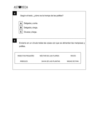 Según el texto, ¿cómo es la trompa de las polillas?
Delgada y corta.
Delgada y larga.
Gruesa y larga.
Encierra en un círculo todas las cosas con que se alimentan las mariposas y
polillas.
INSECTOS PEQUEÑO NÉCTAR DE LAS FLORES ROCÍO
ÁRBOLES SAVIA DE LAS PLANTAS MIGAS DE PAN
4
5
A
B
C
 