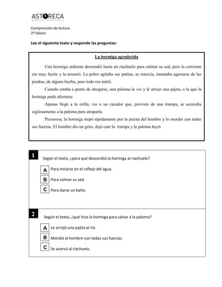 Comprensión de lectura
2º básico
Lee el siguiente texto y responde las preguntas:
La hormiga agradecida
Una hormiga sedienta descendió hasta un riachuelo para calmar su sed
Según el texto, ¿para qué descendió la hormiga al riachuelo?
Para mirarse en el reflejo del agua.
Para calmar su sed.
Para darse un baño.
Según el texto, ¿qué hizo la hormiga para salvar a la paloma?
Le arrojó una pajita al río.
Mordió al hombre con todas sus fuerzas.
Se acercó al riachuelo.
La hormiga agradecida
Una hormiga sedienta descendió hasta un riachuelo para calmar su sed, pero la corriente
era muy fuerte y la arrastró. La pobre agitaba sus patitas, se retorcía, intentaba agarrarse de las
piedras, de alguna hierba, pero todo era inútil.
Cuando estaba a punto de ahogarse, una paloma la vio y le arrojó una pajita, a la que la
hormiga pudo aferrarse.
Apenas llegó a la orilla, vio a un cazador que, provisto de una trampa, se acercaba
sigilosamente a la paloma para atraparla.
Presurosa, la hormiga trepó rápidamente por la pierna del hombre y lo mordió con todas
sus fuerzas. El hombre dio un grito, dejó caer la trampa y la paloma huyó.
2
1
A
B
C
A
B
C
 