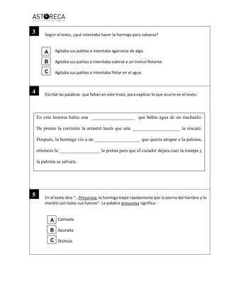 Según el texto, ¿qué intentaba hacer la hormiga para salvarse?
Agitaba sus patitas e intentaba agarrarse de algo.
Agitaba sus patitas e intentaba subirse a un tronco flotante.
Agitaba sus patitas e intentaba flotar en el agua.
Escribe las palabras que faltan en este trozo, para explicar lo que ocurre en el texto:
En el texto dice “…Presurosa, la hormiga trepó rápidamente por la pierna del hombre y lo
mordió con todas sus fuerzas”. La palabra presurosa significa:
Calmada.
Apurada.
Dichosa.
En esta historia había una __________________ que bebía agua de un riachuelo.
De pronto la corriente la arrastró hasta que una ____________________ la rescató.
Después, la hormiga vio a un ___________________ que quería atrapar a la paloma,
entonces le _________________ la pierna para que el cazador dejara caer la trampa y
la paloma se salvara.
3
4
5
A
B
C
A
B
C
 