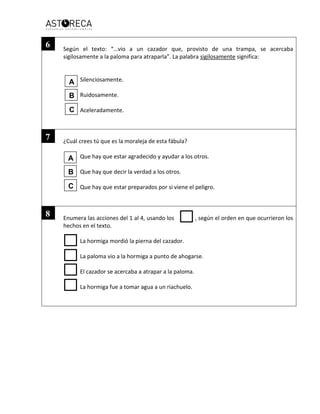 Según el texto: “…vio a un cazador que, provisto de una trampa, se acercaba
sigilosamente a la paloma para atraparla”. La palabra sigilosamente significa:
Silenciosamente.
Ruidosamente.
Aceleradamente.
¿Cuál crees tú que es la moraleja de esta fábula?
Que hay que estar agradecido y ayudar a los otros.
Que hay que decir la verdad a los otros.
Que hay que estar preparados por si viene el peligro.
Enumera las acciones del 1 al 4, usando los , según el orden en que ocurrieron los
hechos en el texto.
La hormiga mordió la pierna del cazador.
La paloma vio a la hormiga a punto de ahogarse.
El cazador se acercaba a atrapar a la paloma.
La hormiga fue a tomar agua a un riachuelo.
6
7
8
A
B
C
A
B
C
 