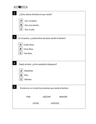 ¿Cómo ofrece el lechero lo que vende?
Con un letrero.
Con una canción.
Con un pito.
En el poema, ¿cuántos litros de leche vendió el lechero?
Cuatro litros.
Cinco litros.
Tres litros.
Según el texto, ¿cómo quedará el desayuno?
Desabrido.
Rico.
Sabroso.
Encierra en un círculo los productos que vende el lechero.
PAN AZÚCAR MANJAR
LECHE HUEVOS
3
2
4
5
A
B
C
A
B
C
A
B
C
 
