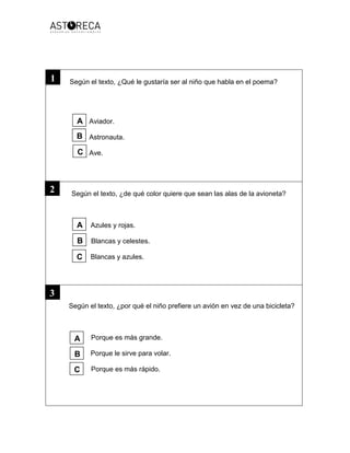 Según el texto, ¿Qué le gustaría ser al niño que habla en el poema?
Aviador.
Astronauta.
Ave.
Según el texto, ¿de qué color quiere que sean las alas de la avioneta?
Azules y rojas.
Blancas y celestes.
Blancas y azules.
Según el texto, ¿por qué el niño prefiere un avión en vez de una bicicleta?
Porque es más grande.
Porque le sirve para volar.
Porque es más rápido.
3
2
1
A
B
C
A
B
C
A
B
C
 