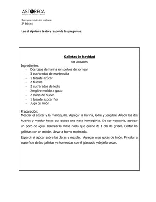 Comprensión de lectura
2º básico
Lee el siguiente texto y responde las preguntas:
Galletas de Navidad
60 unidades
Ingredientes:
- Dos tazas de harina con polvos de hornear
- 3 cucharadas de mantequilla
- 1 taza de azúcar
- 2 huevos
- 2 cucharadas de leche
- Jengibre molido a gusto
- 2 claras de huevo
- 1 taza de azúcar flor
- Jugo de limón
Preparación:
Mezclar el azúcar y la mantequilla. Agregar la harina, leche y jengibre. Añadir los dos
huevos y mezclar hasta que quede una masa homogénea. De ser necesario, agregar
un poco de agua. Uslerear la masa hasta que quede de 1 cm de grosor. Cortar las
galletas con un molde. Llevar a horno moderado.
Esparcir el azúcar sobre las claras y mezclar. Agregar unas gotas de limón. Pincelar la
superficie de las galletas ya horneadas con el glaseado y dejarla secar.
 