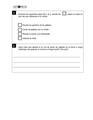 Enumera los siguientes pasos del 1 al 4, usando los , según el orden en
que hay que realizarlos en la receta.
Pincelar la superficie de las galletas.
Cortar las galletas con un molde.
Mezclar el azúcar y la mantequilla.
Uslerear la masa.
¿Qué crees que pasaría si en vez de poner las galletas en el horno a fuego
moderado, las pusieras en el horno a fuego fuerte? ¿Por qué?
5
6
 