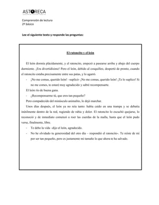 Comprensión de lectura
2º básico
Lee el siguiente texto y responde las preguntas:
El ratoncito y el león
El león dormía plácidamente, y el ratoncito, empezó a pasearse arriba y abajo del cuerpo
durmiente. ¡Era divertidísimo! Pero el león, debido al cosquilleo, despertó de pronto, cuando
el ratoncito estaba precisamente entre sus patas, y lo agarró.
- ¡No me comas, querido león! –suplicó- ¡No me comas, querido león! ¡Te lo suplico! Si
no me comes, te estaré muy agradecido y sabré recompensarte.
El león río de buena gana.
- ¿Recompensarme tú, que eres tan pequeño?
Pero compadecido del minúsculo animalito, lo dejó marchar.
Unos días después, el león ya no reía tanto: había caído en una trampa y se debatía
inútilmente dentro de la red, rugiendo de rabia y dolor. El ratoncito lo escuchó quejarse, lo
reconoció y de inmediato comenzó a roer las cuerdas de la malla, hasta que el león pudo
verse, finalmente, libre.
- Te debo la vida –dijo el león, agradecido.
- No he olvidado tu generosidad del otro día – respondió el ratoncito-. Te reíste de mí
por ser tan pequeño, pero es justamente mi tamaño lo que ahora te ha salvado.
 