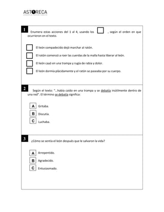Enumera estas acciones del 1 al 4, usando los , según el orden en que
ocurrieron en el texto.
El león compadecido dejó marchar al ratón.
El ratón comenzó a roer las cuerdas de la malla hasta liberar al león.
El león cayó en una trampa y rugía de rabia y dolor.
El león dormía plácidamente y el ratón se paseaba por su cuerpo.
Según el texto: “…había caído en una trampa y se debatía inútilmente dentro de
una red”. El término se debatía significa:
Gritaba.
Discutía.
Luchaba.
¿Cómo se sentía el león después que le salvaron la vida?
Arrepentido.
Agradecido.
Entusiasmado.
A
B
C
A
B
C
1
2
3
 
