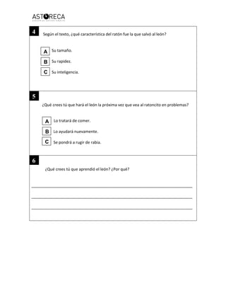 Según el texto, ¿qué característica del ratón fue la que salvó al león?
Su tamaño.
Su rapidez.
Su inteligencia.
¿Qué crees tú que hará el león la próxima vez que vea al ratoncito en problemas?
Lo tratará de comer.
Lo ayudará nuevamente.
Se pondrá a rugir de rabia.
¿Qué crees tú que aprendió el león? ¿Por qué?
_________________________________________________________________________
_________________________________________________________________________
_________________________________________________________________________
A
B
C
A
B
C
4
5
6
 