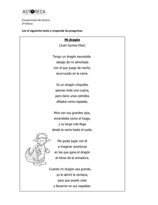 Comprensión de lectura
2º básico
Lee el siguiente texto y responde las preguntas.
Mi dragón
(Juan Guinea Díaz)
Tengo un dragón escondido
debajo de mi almohada
con el que juego de noche,
acurrucado en la cama.
Es un dragón chiquitito
apenas mide una cuarta,
pero tiene unos colmillos
afilados como espadas.
Mira con sus grandes ojos,
encendidos como el fuego,
y su larga cola llega
desde la cama hasta el suelo.
Me gusta jugar con él
a imaginar aventuras
en las que gana el dragón
al héroe de la armadura.
Cuando mi dragón sea grande,
yo le abriré la ventana,
para que pueda volar
y llevarme en sus espaldas.
 