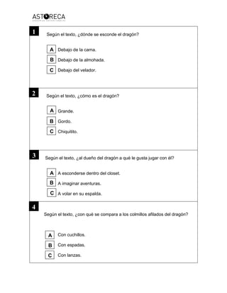 Según el texto, ¿dónde se esconde el dragón?
Debajo de la cama.
Debajo de la almohada.
Debajo del velador.
Según el texto, ¿cómo es el dragón?
Grande.
Gordo.
Chiquitito.
Según el texto, ¿al dueño del dragón a qué le gusta jugar con él?
A esconderse dentro del closet.
A imaginar aventuras.
A volar en su espalda.
Según el texto, ¿con qué se compara a los colmillos afilados del dragón?
Con cuchillos.
Con espadas.
Con lanzas.
4
1
2
3
A
B
C
A
A
B
B
C
C
A
B
C
 
