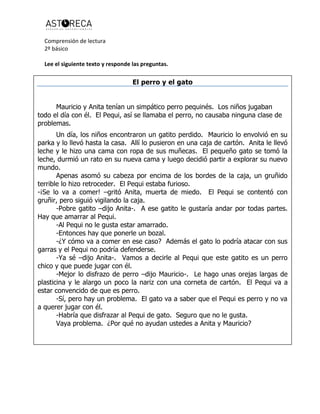 Comprensión de lectura
2º básico
Lee el siguiente texto y responde las preguntas.
El perro y el gato
Mauricio y Anita tenían un simpático perro pequinés. Los niños jugaban
todo el día con él. El Pequi, así se llamaba el perro, no causaba ninguna clase de
problemas.
Un día, los niños encontraron un gatito perdido. Mauricio lo envolvió en su
parka y lo llevó hasta la casa. Allí lo pusieron en una caja de cartón. Anita le llevó
leche y le hizo una cama con ropa de sus muñecas. El pequeño gato se tomó la
leche, durmió un rato en su nueva cama y luego decidió partir a explorar su nuevo
mundo.
Apenas asomó su cabeza por encima de los bordes de la caja, un gruñido
terrible lo hizo retroceder. El Pequi estaba furioso.
-¡Se lo va a comer! –gritó Anita, muerta de miedo. El Pequi se contentó con
gruñir, pero siguió vigilando la caja.
-Pobre gatito –dijo Anita-. A ese gatito le gustaría andar por todas partes.
Hay que amarrar al Pequi.
-Al Pequi no le gusta estar amarrado.
-Entonces hay que ponerle un bozal.
-¿Y cómo va a comer en ese caso? Además el gato lo podría atacar con sus
garras y el Pequi no podría defenderse.
-Ya sé –dijo Anita-. Vamos a decirle al Pequi que este gatito es un perro
chico y que puede jugar con él.
-Mejor lo disfrazo de perro –dijo Mauricio-. Le hago unas orejas largas de
plasticina y le alargo un poco la nariz con una corneta de cartón. El Pequi va a
estar convencido de que es perro.
-Sí, pero hay un problema. El gato va a saber que el Pequi es perro y no va
a querer jugar con él.
-Habría que disfrazar al Pequi de gato. Seguro que no le gusta.
Vaya problema. ¿Por qué no ayudan ustedes a Anita y Mauricio?
 