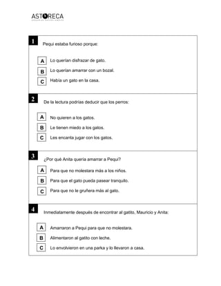 Pequi estaba furioso porque:
Lo querían disfrazar de gato.
Lo querían amarrar con un bozal.
Había un gato en la casa.
De la lectura podrías deducir que los perros:
No quieren a los gatos.
Le tienen miedo a los gatos.
Les encanta jugar con los gatos.
¿Por qué Anita quería amarrar a Pequi?
Para que no molestara más a los niños.
Para que el gato pueda pasear tranquilo.
Para que no le gruñera más al gato.
Inmediatamente después de encontrar al gatito, Mauricio y Anita:
Amarraron a Pequi para que no molestara.
Alimentaron al gatito con leche.
Lo envolvieron en una parka y lo llevaron a casa.
1
2
3
4
A
B
C
A
B
C
A
B
C
A
B
C
 