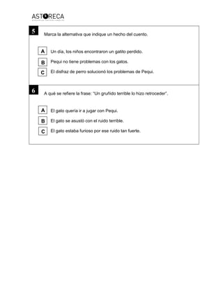 Marca la alternativa que indique un hecho del cuento.
Un día, los niños encontraron un gatito perdido.
Pequi no tiene problemas con los gatos.
El disfraz de perro solucionó los problemas de Pequi.
A qué se refiere la frase: “Un gruñido terrible lo hizo retroceder”.
El gato quería ir a jugar con Pequi.
El gato se asustó con el ruido terrible.
El gato estaba furioso por ese ruido tan fuerte.
5
6
A
B
C
A
B
C
 