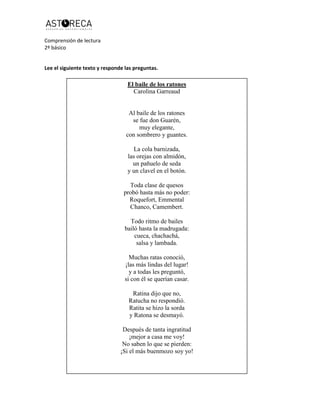 Comprensión de lectura
2º básico
Lee el siguiente texto y responde las preguntas.
El baile de los ratones
Carolina Garreaud
Al baile de los ratones
se fue don Guarén,
muy elegante,
con sombrero y guantes.
La cola barnizada,
las orejas con almidón,
un pañuelo de seda
y un clavel en el botón.
Toda clase de quesos
probó hasta más no poder:
Roquefort, Emmental
Chanco, Camembert.
Todo ritmo de bailes
bailó hasta la madrugada:
cueca, chachachá,
salsa y lambada.
Muchas ratas conoció,
¡las más lindas del lugar!
y a todas les preguntó,
si con él se querían casar.
Ratina dijo que no,
Ratucha no respondió.
Ratita se hizo la sorda
y Ratona se desmayó.
Después de tanta ingratitud
¡mejor a casa me voy!
No saben lo que se pierden:
¡Si el más buenmozo soy yo!
 