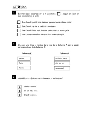 Enumera estas acciones del 1 al 4, usando los , según el orden en
que ocurrieron en el texto.
Don Guarén probó toda clase de quesos, hasta más no poder.
Don Guarén se fue al baile de los ratones.
Don Guarén bailó todo ritmo de bailes hasta la madrugada.
Don Guarén conoció a las ratas más lindas del lugar.
Une con una línea el nombre de la rata de la Columna A con la acción
correspondiente de la Columna B.
Columna A Columna B
¿Qué hizo don Guarén cuando las ratas lo rechazaron?
Volvió a insistir.
Se fue a su casa.
Siguió bailando.
Ratona
Ratita
Ratina se desmayó
dijo que no
se hizo la sorda
4
5
6
A
B
C
 