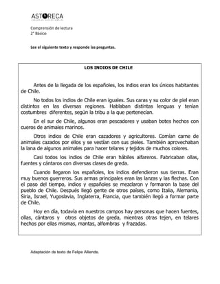 Comprensión de lectura
2° Básico
Lee el siguiente texto y responde las preguntas.
Adaptación de texto de Felipe Alliende.
LOS INDIOS DE CHILE
Antes de la llegada de los españoles, los indios eran los únicos habitantes
de Chile.
No todos los indios de Chile eran iguales. Sus caras y su color de piel eran
distintos en las diversas regiones. Hablaban distintas lenguas y tenían
costumbres diferentes, según la tribu a la que pertenecían.
En el sur de Chile, algunos eran pescadores y usaban botes hechos con
cueros de animales marinos.
Otros indios de Chile eran cazadores y agricultores. Comían carne de
animales cazados por ellos y se vestían con sus pieles. También aprovechaban
la lana de algunos animales para hacer telares y tejidos de muchos colores.
Casi todos los indios de Chile eran hábiles alfareros. Fabricaban ollas,
fuentes y cántaros con diversas clases de greda.
Cuando llegaron los españoles, los indios defendieron sus tierras. Eran
muy buenos guerreros. Sus armas principales eran las lanzas y las flechas. Con
el paso del tiempo, indios y españoles se mezclaron y formaron la base del
pueblo de Chile. Después llegó gente de otros países, como Italia, Alemania,
Siria, Israel, Yugoslavia, Inglaterra, Francia, que también llegó a formar parte
de Chile.
Hoy en día, todavía en nuestros campos hay personas que hacen fuentes,
ollas, cántaros y otros objetos de greda, mientras otras tejen, en telares
hechos por ellas mismas, mantas, alfombras y frazadas.
 