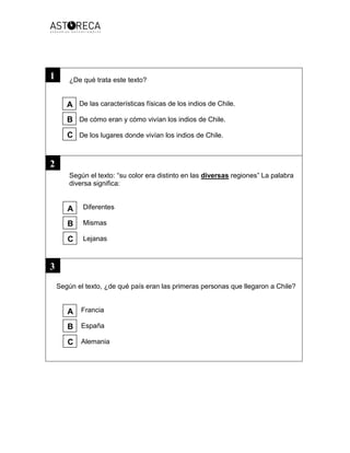 ¿De qué trata este texto?
De las características físicas de los indios de Chile.
De cómo eran y cómo vivían los indios de Chile.
De los lugares donde vivían los indios de Chile.
Según el texto: “su color era distinto en las diversas regiones” La palabra
diversa significa:
Diferentes
Mismas
Lejanas
Según el texto, ¿de qué país eran las primeras personas que llegaron a Chile?
Francia
España
Alemania
1
2
3
A
B
C
A
B
C
A
B
C
 