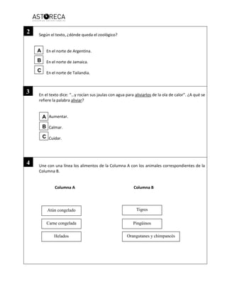 Según el texto, ¿dónde queda el zoológico?
En el norte de Argentina.
En el norte de Jamaica.
En el norte de Tailandia.
En el texto dice: “…y rocían sus jaulas con agua para aliviarlos de la ola de calor”. ¿A qué se
refiere la palabra aliviar?
Aumentar.
Calmar.
Cuidar.
Une con una línea los alimentos de la Columna A con los animales correspondientes de la
Columna B.
Columna A Columna B
Atún congelado
Pingüinos
Orangutanes y chimpancés
Carne congelada
Helados
Tigres
2
3
4
A
B
C
A
B
C
 