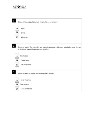 Según el texto, ¿qué acumula el camello en su joroba?
Agua.
Grasa.
Alimento.
Según el texto: “los camellos son los animales que están más adaptados para vivir en
el desierto”. La palabra adaptado significa:
Enseñados.
Preparados.
Desadaptados.
Según el texto, ¿cuándo no toma agua el camello?
En el invierno.
En el verano.
En la primavera.
A
B
C
A
B
C
A
B
C
1
2
3
 