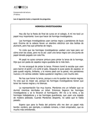 Comprensión de lectura
2º básico
Lee el siguiente texto y responde las preguntas.
HORMIGA INVESTIGADORA
Hoy día fue la fiesta de final de curso en el colegio. A mí me tocó un
papel muy importante: tuve que hacer de hormiga investigadora.
Las hormigas investigadoras usan camisa negra y pantalones de buzo
azul. Encima de la cabeza llevan un alambre eléctrico con dos bolitas de
plumavit, pero hay que pintarlas de negro.
Yo creía que las hormigas investigadoras usaban una lupa para ver
cómo eran las cosas, pero no es así: usan una lanza negra con una punta de
papel dorado pegado con cola fría.
Mi papá no quiso comprar pintura para pintar la lanza de la hormiga.
Dijo que con pasta de zapatos negra quedaba de lo más bien.
Yo me encargué de pintar la lanza. Primero tomé la escoba que usan
para barrer el jardín y le corté el palo. Después le puse pasta de zapatos: el
palo quedó negrito, brillante, y lo mismo pasó con la pared, mis pantalones
nuevos y mi camisa celeste: todos quedaron negritos y con mucho olor.
No hay que tomar la lanza, porque a uno le quedan las manos negras.
Yo creo que es mejor así, porque las hormigas investigadoras tienen que
tener las manos negras y no blancas.
La representación fue muy buena. Mardones era un leñador que se
durmió mientras derribaba un árbol. Entonces llegaron las hormigas
investigadoras y se lo llevaron al hormiguero. Ahí vio a la reina, a las
hormigas trabajadoras y a las hormigas guardianas, que usan una espada
de madera plateada. Cuando Mardones despertó, no sabía qué le había
pasado.
Espero que para la fiesta del próximo año me den un papel más
bonito: cordero, por ejemplo, o soldado romano, o bien emperador, que es
mucho más entretenido.
 