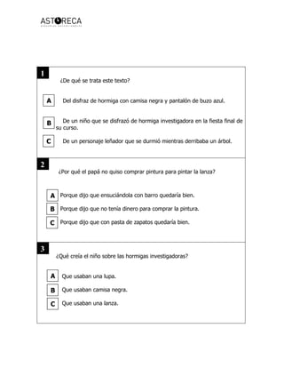 ¿De qué se trata este texto?
Del disfraz de hormiga con camisa negra y pantalón de buzo azul.
De un niño que se disfrazó de hormiga investigadora en la fiesta final de
su curso.
De un personaje leñador que se durmió mientras derribaba un árbol.
¿Por qué el papá no quiso comprar pintura para pintar la lanza?
Porque dijo que ensuciándola con barro quedaría bien.
Porque dijo que no tenía dinero para comprar la pintura.
Porque dijo que con pasta de zapatos quedaría bien.
¿Qué creía el niño sobre las hormigas investigadoras?
Que usaban una lupa.
Que usaban camisa negra.
Que usaban una lanza.
A
B
C
A
C
B
A
B
C
1
2
3
 