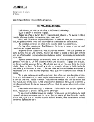 Comprensión de lectura
2° Básico
Lee el siguiente texto y responde las preguntas.
UN PAPÁ EN LA ESCUELA
José Eduardo, un niño de seis años, volvió llorando del colegio.
-¿Qué te pasa? -le preguntó su papá.
-Todos los niños se burlan de mí -respondió José Eduardo-. No quiero ir más al
colegio. ¿Por qué tendrán que pasarme estas cosas a mí?
-Mira, José Eduardo -le respondió el padre-. A todos los niños, en un momento u
otro, les pasa lo mismo. Pero todo se arreglará si tú te sabes reír de las burlas.
-Tú no sabes cómo son los niños de mi escuela, papá. Son espantosos.
-No hay niños espantosos, José Eduardo. Yo te voy a contar lo que me pasó
cuando recién empecé a estudiar.
“El primer día de clases de su vida, tu papá se enfermó. Tuvo que quedarse en
cama durante más de una semana. Cuando se mejoró y asistió a clases por primera
vez, los niños llevaban ya mucho tiempo estudiando juntos y se conocían perfectamente
entre ellos.
“Apenas apareció tu papá en la escuela, todos los niños empezaron a mirarlo con
ganas de reírse de él. Un niño se acercó le hizo una zancadilla. Tu papá cayó al suelo.
Le dieron muchas ganas de llorar. (No olvides que era un niño que tenía tu misma
edad). Pero no lloró. Se levantó y le dio un empujón al que le había hecho la
zancadilla, y lo hizo caer al suelo. Y los dos niños estuvieron dándose empujones y
haciéndose caer al suelo durante largo rato, hasta que sonó la campana que llamaba a
clases.
“En la sala, cada uno se sentó en su lugar. Los niños a un lado, las niñas al otro.
En el lado de los hombres no había ningún asiento desocupado. A tu papá lo sentaron
al lado de una niña. Todos se rieron. Hasta la niña sentada a su lado se reía de ese
niño nuevo, que era tu papá. Sintió unos enormes deseos de llorar, pero se dominó y
miró las caras llenas de risa de sus compañeros. Casi sin querer, él empezó a reírse
también”.
-¡Has hecho muy bien! -dijo la maestra-. Todos creían que te ibas a poner a
llorar. Has ganado la prueba. Ahora, ¡todos a trabajar!
“Y así, mientras todos todavía se estaban riendo, pero ya sin burlarse, tu papá
comenzó a trabajar como uno más del curso. Eso me pasó a mí, José Eduardo, cuando
era un niño, igual que tú. Cuando vuelvas mañana a clases, ríete de las burlas y nadie
se volverá a preocupar de ti.
 