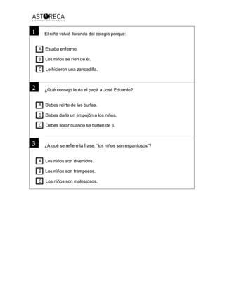 El niño volvió llorando del colegio porque:
A Estaba enfermo.
B Los niños se ríen de él.
C Le hicieron una zancadilla.
¿Qué consejo le da el papá a José Eduardo?
A Debes reírte de las burlas.
B Debes darle un empujón a los niños.
C Debes llorar cuando se burlen de ti.
¿A qué se refiere la frase: “los niños son espantosos”?
A Los niños son divertidos.
B Los niños son tramposos.
C Los niños son molestosos.
1
2
3
 