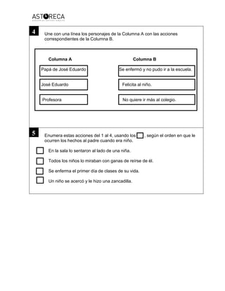 Une con una línea los personajes de la Columna A con las acciones
correspondientes de la Columna B.
Columna A Columna B
Papá de José Eduardo Se enfermó y no pudo ir a la escuela.
José Eduardo Felicita al niño.
Profesora No quiere ir más al colegio.
Enumera estas acciones del 1 al 4, usando los , según el orden en que le
ocurren los hechos al padre cuando era niño.
En la sala lo sentaron al lado de una niña.
Todos los niños lo miraban con ganas de reírse de él.
Se enferma el primer día de clases de su vida.
Un niño se acercó y le hizo una zancadilla.
4
5
 