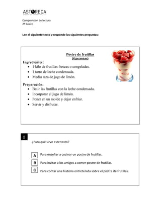 Comprensión de lectura
2º básico
Lee el siguiente texto y responde las siguientes preguntas:
¿Para qué sirve este texto?
Para enseñar a cocinar un postre de frutillas.
Para invitar a los amigos a comer postre de frutillas.
Para contar una historia entretenida sobre el postre de frutillas.
Postre de frutillas
(4 personas)
Ingredientes:
 1 kilo de frutillas frescas o congeladas.
 1 tarro de leche condensada.
 Media taza de jugo de limón.
Preparación:
 Batir las frutillas con la leche condensada.
 Incorporar el jugo de limón.
 Poner en un molde y dejar enfriar.
 Servir y disfrutar.
1
A
B
C
 