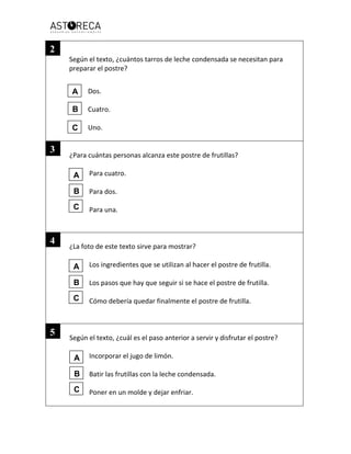 Según el texto, ¿cuántos tarros de leche condensada se necesitan para
preparar el postre?
Dos.
Cuatro.
Uno.
¿Para cuántas personas alcanza este postre de frutillas?
Para cuatro.
Para dos.
Para una.
¿La foto de este texto sirve para mostrar?
Los ingredientes que se utilizan al hacer el postre de frutilla.
Los pasos que hay que seguir si se hace el postre de frutilla.
Cómo debería quedar finalmente el postre de frutilla.
Según el texto, ¿cuál es el paso anterior a servir y disfrutar el postre?
Incorporar el jugo de limón.
Batir las frutillas con la leche condensada.
Poner en un molde y dejar enfriar.
2
A
B
C
3
4
5
A
B
C
A
B
C
A
B
C
 