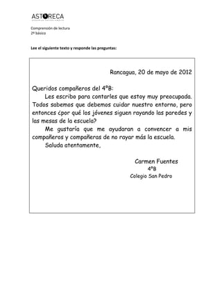 Comprensión de lectura
2º básico
Lee el siguiente texto y responde las preguntas:
Rancagua, 20 de mayo de 2012
Queridos compañeros del 4ºB:
Les escribo para contarles que estoy muy preocupada.
Todos sabemos que debemos cuidar nuestro entorno, pero
entonces ¿por qué los jóvenes siguen rayando las paredes y
las mesas de la escuela?
Me gustaría que me ayudaran a convencer a mis
compañeros y compañeras de no rayar más la escuela.
Saluda atentamente,
Carmen Fuentes
4ºB
Colegio San Pedro
 